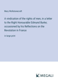 Title: A vindication of the rights of men, in a letter to the Right Honourable Edmund Burke; occasioned by his Reflections on the Revolution in France: in large print, Author: Mary Wollstonecraft