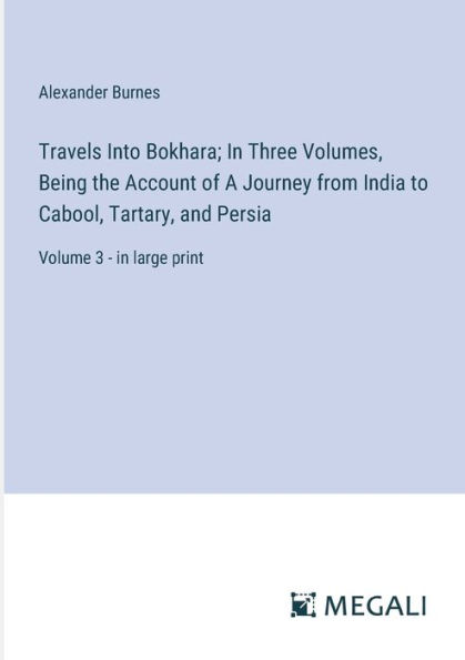 Travels Into Bokhara; Three Volumes, Being the Account of A Journey from India to Cabool, Tartary, and Persia: Volume 3 - large print