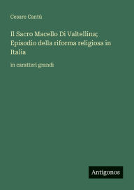 Title: Il Sacro Macello Di Valtellina; Episodio della riforma religiosa in Italia: in caratteri grandi, Author: Cesare Cantï