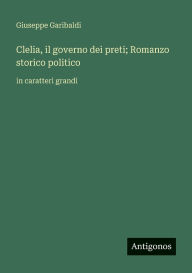 Title: Clelia, il governo dei preti; Romanzo storico politico: in caratteri grandi, Author: Giuseppe Garibaldi