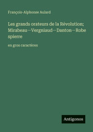 Title: Les grands orateurs de la Rï¿½volution; Mirabeau-Vergniaud-Danton-Robespierre: en gros caractï¿½res, Author: Franïois-Alphonse Aulard