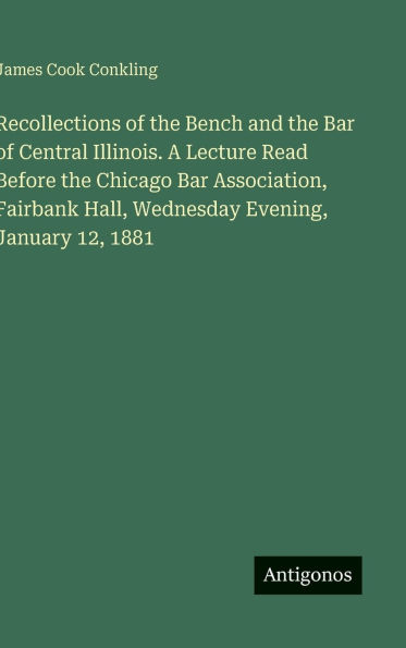 Recollections of the Bench and the Bar of Central Illinois. A Lecture Read Before the Chicago Bar Association, Fairbank Hall, Wednesday Evening, January 12, 1881