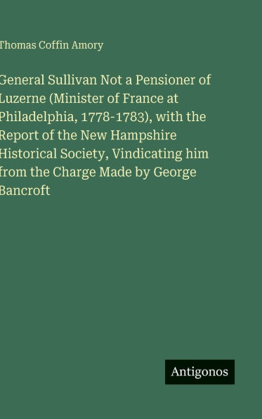 General Sullivan Not a Pensioner of Luzerne (Minister of France at Philadelphia, 1778-1783), with the Report of the New Hampshire Historical Society, Vindicating him from the Charge Made by George Bancroft