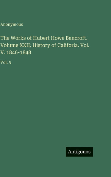 The Works of Hubert Howe Bancroft. Volume XXII. History of Califoria. Vol. V. 1846-1848: Vol. 5