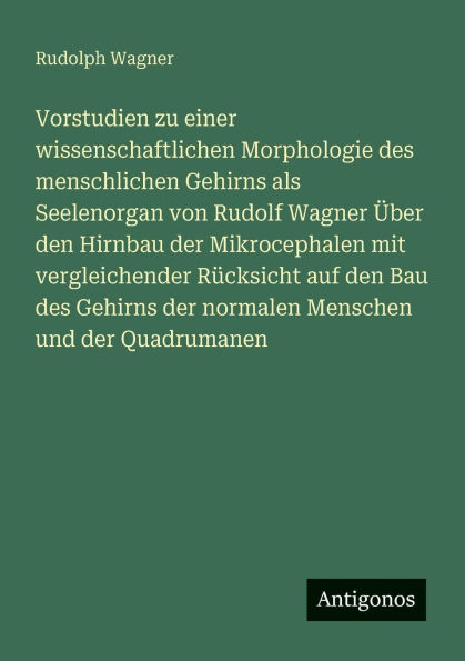 Vorstudien zu einer wissenschaftlichen Morphologie des menschlichen Gehirns als Seelenorgan von Rudolf Wagner ï¿½ber den Hirnbau der Mikrocephalen mit vergleichender Rï¿½cksicht auf Bau normalen Menschen und Quadrumanen