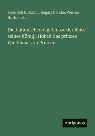 Title: Die botanischen ergebnisse der Reise seiner Kï¿½nigl. Hoheit des prinzen Waldemar von Prussen, Author: Friedrich Klotzsch