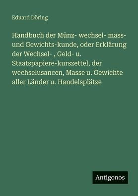 Handbuch der Mï¿½nz- wechsel- mass- und Gewichts-kunde, oder Erklï¿½rung Wechsel-, Geld- u. Staatspapiere-kurszettel, wechselusancen, Masse Gewichte aller Lï¿½nder Handelsplï¿½tze