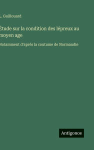 Title: ï¿½tude sur la condition des lï¿½preux au moyen age: Notamment d'aprï¿½s la coutume de Normandie, Author: L Guillouard