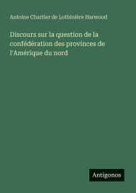 Title: Discours sur la question de la confï¿½dï¿½ration des provinces de l'Amï¿½rique du nord, Author: Antoine Chartier de Lotbiniïre Harwood