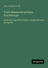 Title: Traitï¿½ ï¿½lï¿½mentaire pratique d'architecture: ï¿½tude des cinq ordres d'aprï¿½s Jacques Barozzio de Vignole, Author: Jean Arnoud Lïveil