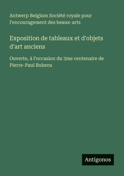 Exposition de tableaux et d'objets d'art anciens: Ouverte, ï¿½ l'occasion du 3me centenaire de Pierre-Paul Rubens