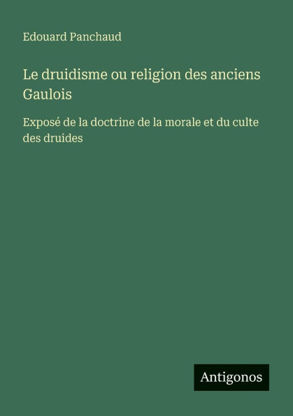 Le druidisme ou religion des anciens Gaulois: Exposï¿½ de la doctrine de la morale et du culte des druides