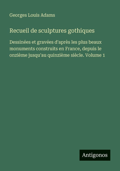 Recueil de sculptures gothiques: Dessinï¿½es et gravï¿½es d'aprï¿½s les plus beaux monuments construits en France, depuis le onziï¿½me jusqu'au quinziï¿½me siï¿½cle. Volume 1