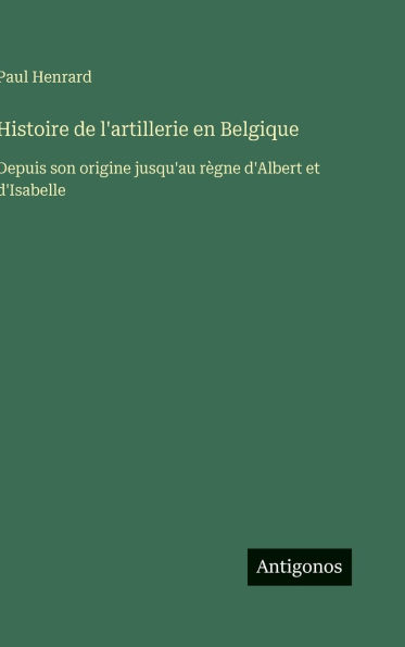 Histoire de l'artillerie en Belgique: Depuis son origine jusqu'au r�gne d'Albert et d'Isabelle