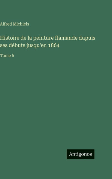 Histoire de la peinture flamande dupuis ses d�buts jusqu'en 1864: Tome 6