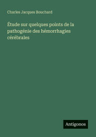 Title: ï¿½tude sur quelques points de la pathogï¿½nie des hï¿½morrhagies cï¿½rï¿½brales, Author: Charles Jacques Bouchard
