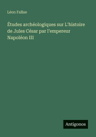 Title: ï¿½tudes archï¿½ologiques sur L'histoire de Jules Cï¿½sar par l'empereur Napolï¿½on III, Author: Lïon Fallue