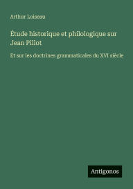 Title: ï¿½tude historique et philologique sur Jean Pillot: Et sur les doctrines grammaticales du XVI siï¿½cle, Author: Arthur Loiseau