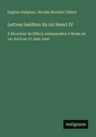 Title: Lettres inï¿½dites du roi Henri IV: A Monsieur de Sillery ambassadeur ï¿½ Rome du 1er Avril au 27 Juin 1600, Author: Eugïne Halphen