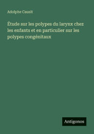 Title: ï¿½tude sur les polypes du larynx chez les enfants et en particulier sur les polypes congï¿½nitaux, Author: Adolphe Causit