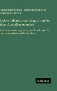Title: Societe italienne pour l'acquisition des biens domaniaux et autres: Societe anonyme approuvee par decret royal du 23 octobre 1864 et 19 fï¿½vrier 1865, Author: Societe Italienne Pour l'Acquisition