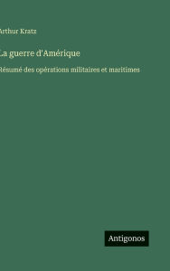 Title: La guerre d'Amï¿½rique: Rï¿½sumï¿½ des opï¿½rations militaires et maritimes, Author: Arthur Kratz