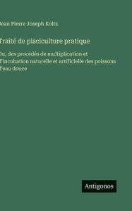 Title: Traitï¿½ de pisciculture pratique: Ou, des procï¿½dï¿½s de multiplication et d'incubation naturelle et artificielle des poissons d'eau douce, Author: Jean Pierre Joseph Koltz
