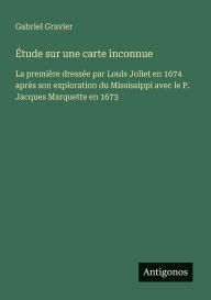 Title: Ã¯Â¿Â½tude sur une carte inconnue: La premiÃ¯Â¿Â½re dressÃ¯Â¿Â½e par Louis Joliet en 1674 aprÃ¯Â¿Â½s son exploration du Mississippi avec le P. Jacques Marquette en 1673, Author: Gabriel Gravier