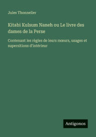 Title: Kitabi Kulsum Naneh ou Le livre des dames de la Perse: Contenant les rÃ¯Â¿Â½gles de leurs moeurs, usages et supersitions d'intÃ¯Â¿Â½rieur, Author: Jules Thonnelier