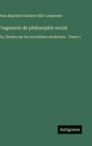 Title: Fragments de philosophie social: Ou, Ã¯Â¿Â½tudes sur les socialistes modernes - Tome 1, Author: Jean Baptiste Gustave Blot-Lequesne