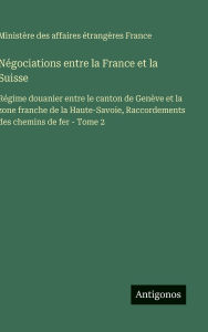 Title: NÃ¯Â¿Â½gociations entre la France et la Suisse: RÃ¯Â¿Â½gime douanier entre le canton de GenÃ¯Â¿Â½ve et la zone franche de la Haute-Savoie, Raccordements des chemins de fer - Tome 2, Author: MinistÃÂÂre Des Affaires ÃÂÂtrangÃÂÂres