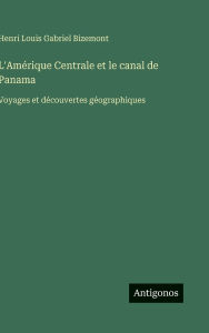 Title: L'AmÃ¯Â¿Â½rique Centrale et le canal de Panama: Voyages et dÃ¯Â¿Â½couvertes gÃ¯Â¿Â½ographiques, Author: Henri Louis Gabriel Bizemont