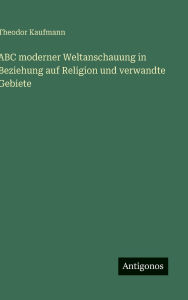 Title: ABC moderner Weltanschauung in Beziehung auf Religion und verwandte Gebiete, Author: Theodor Kaufmann