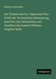 Title: Der Prozess des Cn. Calpurnius Piso: Kritik der Taciteischen Behauptung, dass Piso den Germanikus auf Anstiften des Kaisers Tiberius vergiftet habe, Author: Wilhelm Altemïller