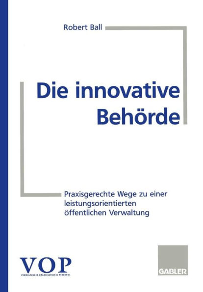 Die innovative Behörde: Praxisgerechte Wege zu einer leistungsorientierten öffentlichen Verwaltung