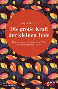 Title: Die große Kraft der kleinen Tode: Memento mori - ein vergessener Weg zu einem erfüllten Leben, Author: Jörg Ahlbrecht