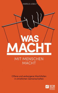 Title: Was Macht mit Menschen macht: Offene und verborgene Machtfallen in christlichen Gemeinschaften, Author: Markus Liebelt