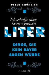 Title: Ich schaffe aber keinen ganzen Liter: Dinge, die kein Bayer sagen würde + 432 geniale Sätze, die man nirgendwo auf der Welt hören wird -, Author: Peter Grünlich