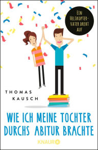 Title: Wie ich meine Tochter durchs Abitur brachte: Ein Helikoptervater dreht auf, Author: Thomas Kausch