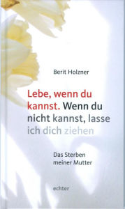 Title: Lebe, wenn du kannst. Wenn du nicht kannst, lasse ich dich ziehen: Das Sterben meiner Mutter, Author: Berit Holzner