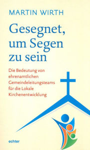 Title: Gesegnet, um Segen zu sein: Die Bedeutung von ehrenamtlichen Gemeindeleitungsteams für die Lokale Kirchenentwicklung, Author: Martin Wirth