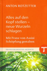 Title: Alles auf den Kopf stellen - neue Wurzeln schlagen: Mit Franz von Assisi Schöpfung gestalten, Author: Anton Rotzetter