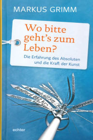 Title: Wo bitte geht's zum Leben?: Die Erfahrung des Absoluten und die Kraft der Kunst, Author: Markus Grimm