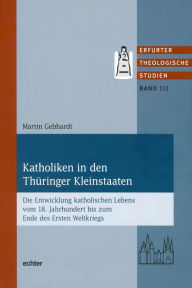 Title: Katholiken in den Thüringer Kleinstaaten: Die Entwicklung katholischen Lebens vom 18. Jahrhundert bis zum Ende des Ersten Weltkriegs, Author: Martin Gebhardt