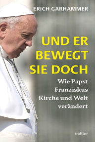 Title: Und er bewegt sie doch: Wie Papst Franziskus Kirche und Welt verändert, Author: Erich Garhammer