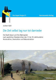 Title: Die Zeit selbst lag nun tot darnieder: Die Stadt Assiut und ihre Nekropolen nach westlichen Reiseberichten des 17. bis 19. Jahrhunderts: Konstruktion, Destruktion und Rekonstruktion, Author: Jochem Kahl