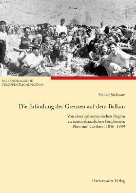 Die Erfindung der Grenzen auf dem Balkan: Von einer spatosmanischen Region zu nationalstaatlichen Peripherien: Pirot und Caribrod 1856-1989