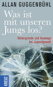 Title: Was ist mit unseren Jungs los?: Hintergründe und Auswege bei Jugendgewalt, Author: Allan Guggenbühl