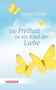 Title: Die Freiheit ist ein Kind der Liebe - Die Liebe ist ein Kind der Freiheit: Eine Naturgeschichte unserer menschlichsten Sehnsüchte - Eine Geistesgeschichte unserer menschlichsten Sehnsüchte, Author: Prof. Gerald Hüther