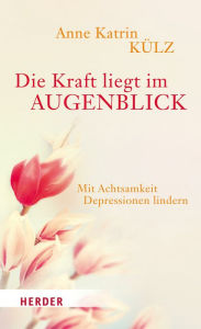 Title: Die Kraft liegt im Augenblick: Mit Achtsamkeit Depressionen lindern, Author: Anne Katrin Külz